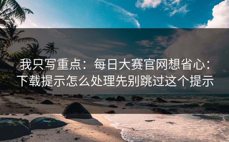 我只写重点：每日大赛官网想省心：下载提示怎么处理先别跳过这个提示
