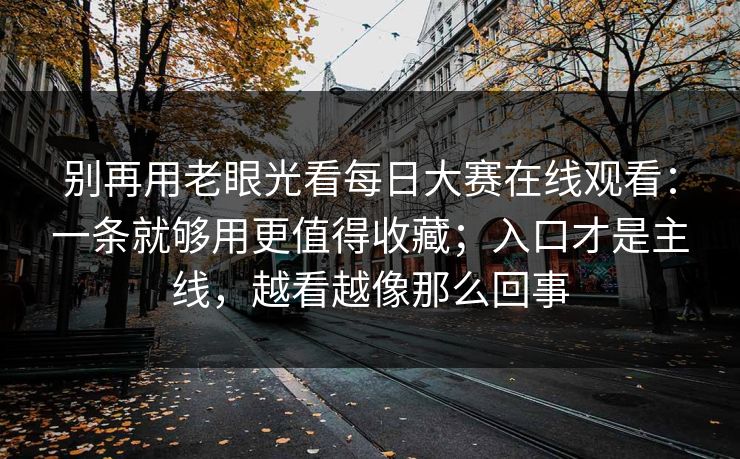 别再用老眼光看<strong>每日大赛</strong>在线观看：一条就够用更值得收藏；入口才是主线，越看越像那么回事