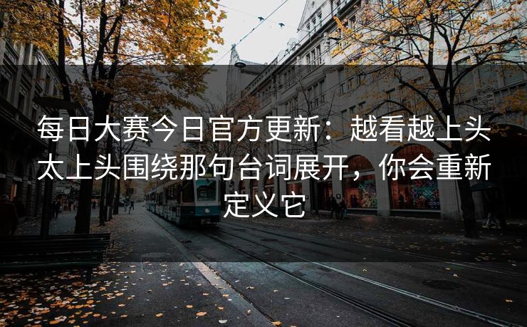 每日大赛今日官方更新：越看越上头太上头围绕那句台词展开，你会重新定义它