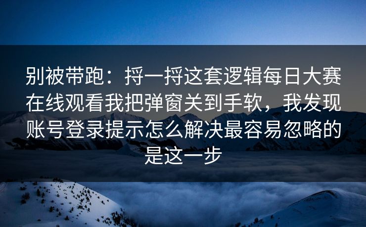 别被带跑：捋一捋这套逻辑每日大赛在线观看我把弹窗关到手软，我发现账号登录提示怎么解决最容易忽略的是这一步