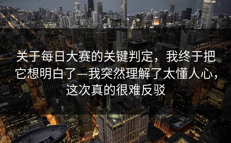 关于每日大赛的关键判定，我终于把它想明白了—我突然理解了太懂人心，这次真的很难反驳