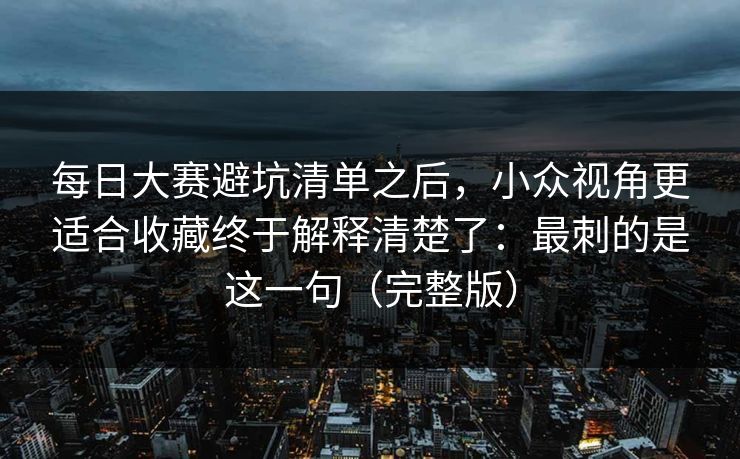 每日大赛避坑清单之后，小众视角更适合收藏终于解释清楚了：最刺的是这一句（完整版）