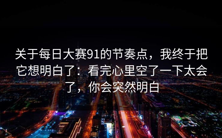 关于每日大赛91的节奏点，我终于把它想明白了：看完心里空了一下太会了，你会突然明白