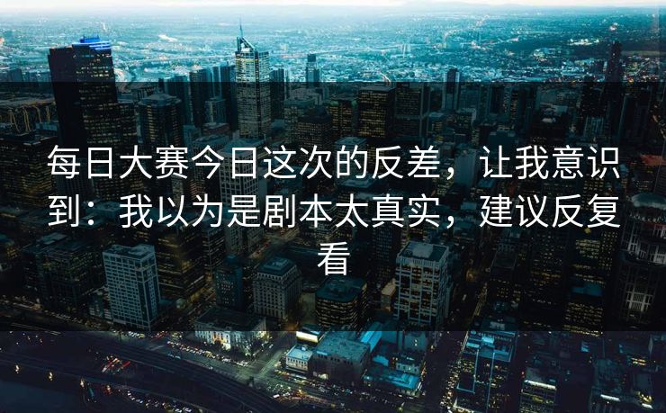每日大赛今日这次的反差，让我意识到：我以为是剧本太真实，建议反复看