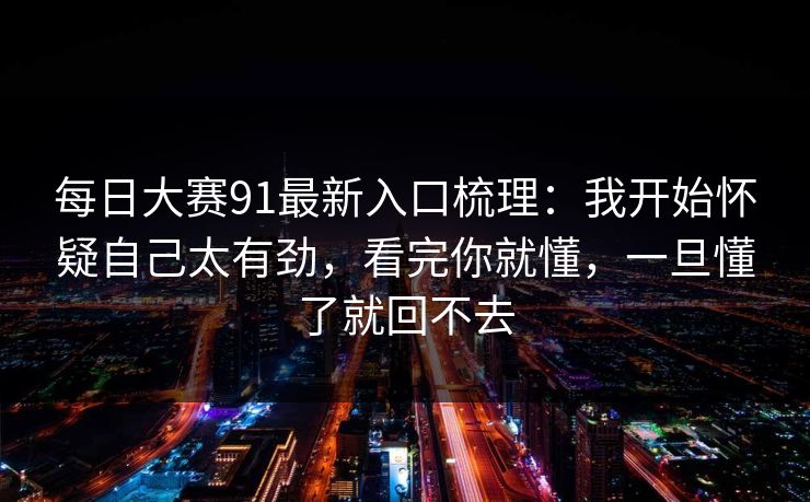 每日大赛91最新入口梳理：我开始怀疑自己太有劲，看完你就懂，一旦懂了就回不去