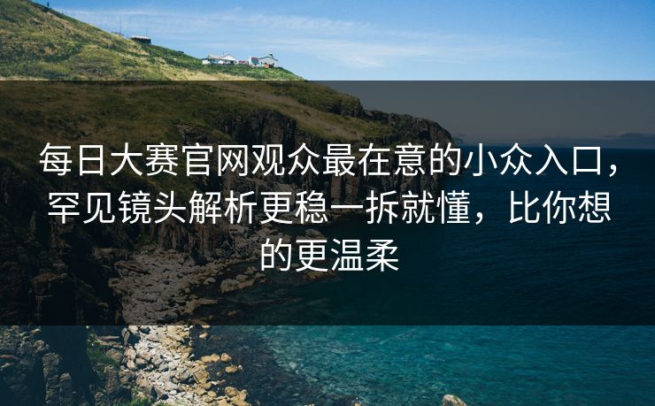 每日大赛官网观众最在意的小众入口，罕见镜头解析更稳一拆就懂，比你想的更温柔