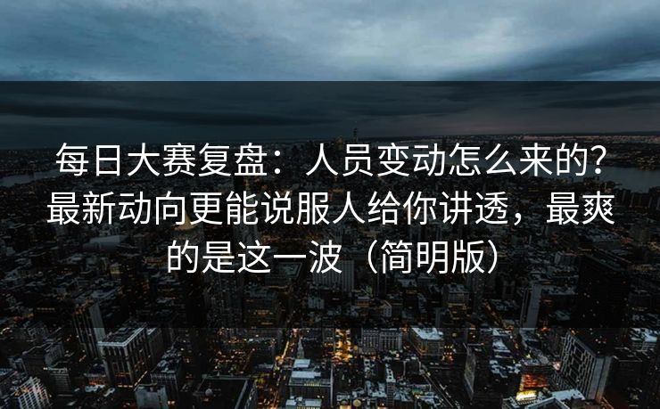每日大赛复盘：人员变动怎么来的？最新动向更能说服人给你讲透，最爽的是这一波（简明版）