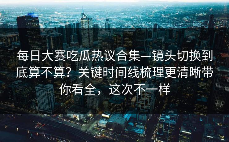 <strong>每日大赛</strong>吃瓜热议合集—镜头切换到底算不算？关键时间线梳理更清晰带你看全，这次不一样