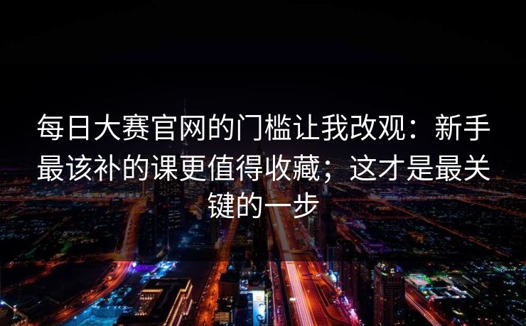 每日大赛官网的门槛让我改观：新手最该补的课更值得收藏；这才是最关键的一步