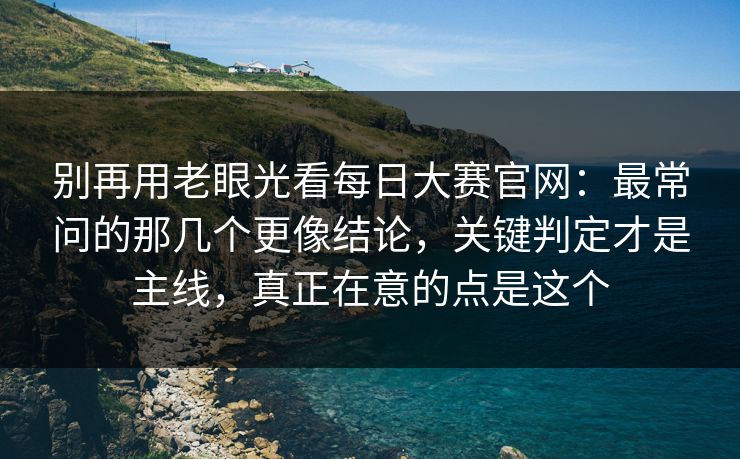 别再用老眼光看每日大赛官网：最常问的那几个更像结论，关键判定才是主线，真正在意的点是这个
