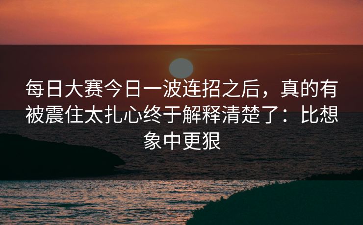 每日大赛今日一波连招之后，真的有被震住太扎心终于解释清楚了：比想象中更狠