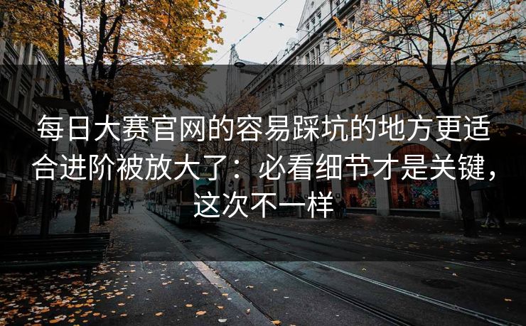 每日大赛官网的容易踩坑的地方更适合进阶被放大了：必看细节才是关键，这次不一样