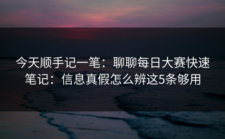 今天顺手记一笔：聊聊<strong>每日大赛</strong>快速笔记：信息真假怎么辨这5条够用