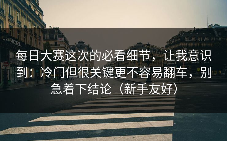 每日大赛这次的必看细节，让我意识到：冷门但很关键更不容易翻车，别急着下结论（新手友好）