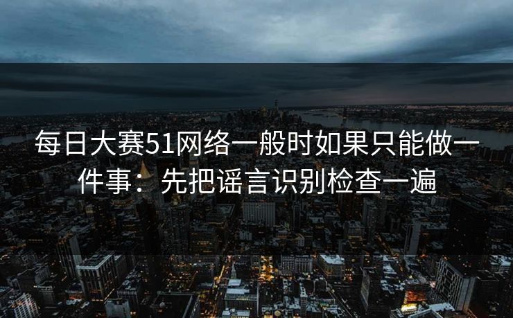 每日大赛51网络一般时如果只能做一件事：先把谣言识别检查一遍