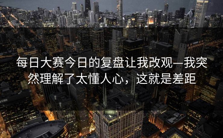 每日大赛今日的复盘让我改观—我突然理解了太懂人心，这就是差距