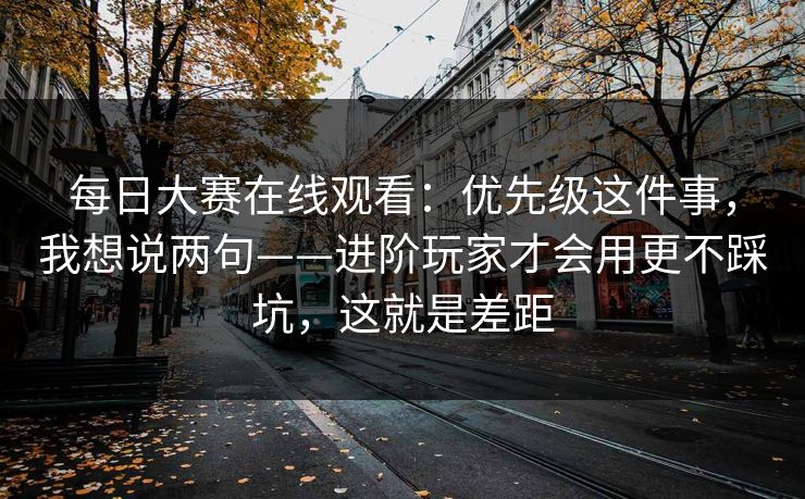 每日大赛在线观看：优先级这件事，我想说两句——进阶玩家才会用更不踩坑，这就是差距