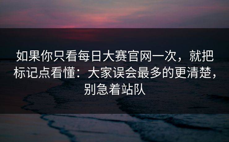 如果你只看每日大赛官网一次，就把标记点看懂：大家误会最多的更清楚，别急着站队