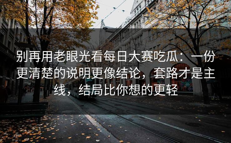 别再用老眼光看每日大赛吃瓜：一份更清楚的说明更像结论，套路才是主线，结局比你想的更轻