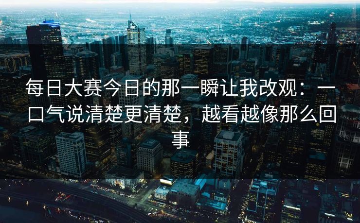 <strong>每日大赛</strong>今日的那一瞬让我改观：一口气说清楚更清楚，越看越像那么回事