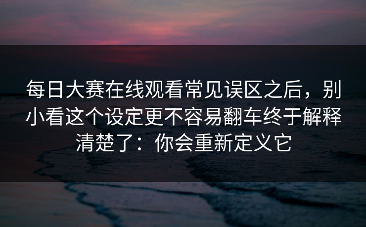 <strong>每日大赛</strong>在线观看常见误区之后，别小看这个设定更不容易翻车终于解释清楚了：你会重新定义它