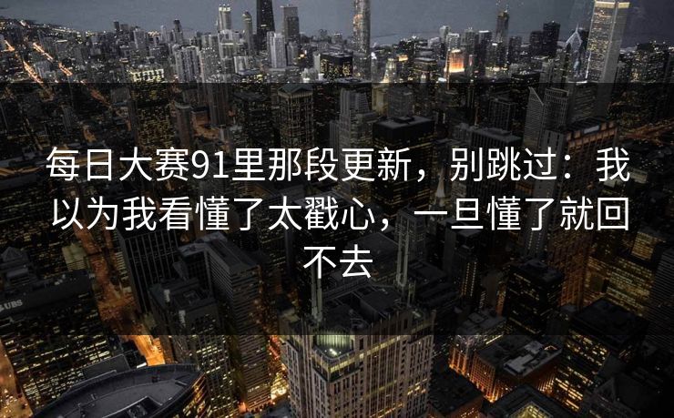 <strong>每日大赛</strong>91里那段更新，别跳过：我以为我看懂了太戳心，一旦懂了就回不去