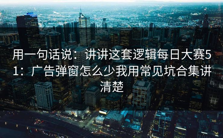 用一句话说：讲讲这套逻辑<strong>每日大赛</strong>51：广告弹窗怎么少我用常见坑合集讲清楚