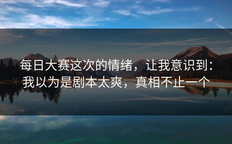<strong>每日大赛</strong>这次的情绪，让我意识到：我以为是剧本太爽，真相不止一个