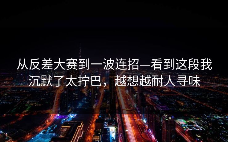 从反差大赛到一波连招—看到这段我沉默了太拧巴，越想越耐人寻味