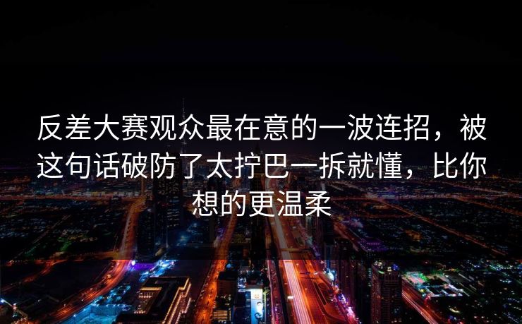 反差大赛观众最在意的一波连招，被这句话破防了太拧巴一拆就懂，比你想的更温柔