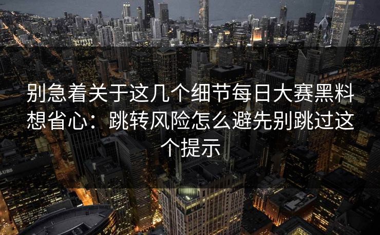 别急着关于这几个细节每日大赛黑料想省心：跳转风险怎么避先别跳过这个提示