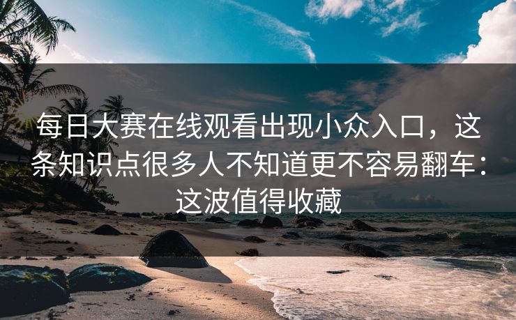 每日大赛在线观看出现小众入口，这条知识点很多人不知道更不容易翻车：这波值得收藏
