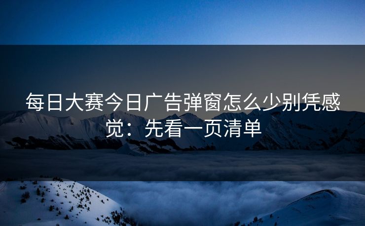 每日大赛今日广告弹窗怎么少别凭感觉：先看一页清单