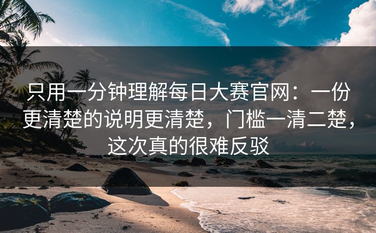 只用一分钟理解<strong>每日大赛</strong>官网：一份更清楚的说明更清楚，门槛一清二楚，这次真的很难反驳