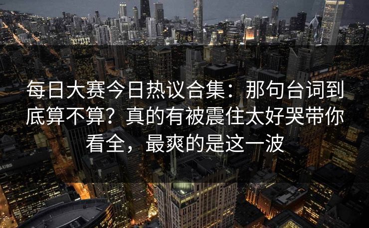<strong>每日大赛</strong>今日热议合集：那句台词到底算不算？真的有被震住太好哭带你看全，最爽的是这一波