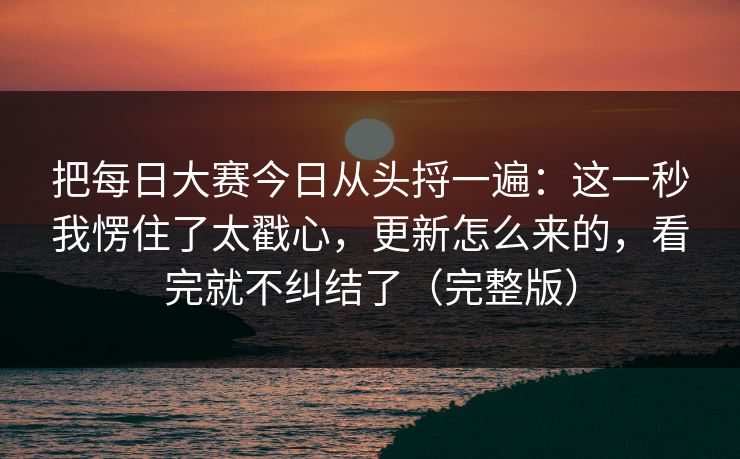 把<strong>每日大赛</strong>今日从头捋一遍：这一秒我愣住了太戳心，更新怎么来的，看完就不纠结了（完整版）