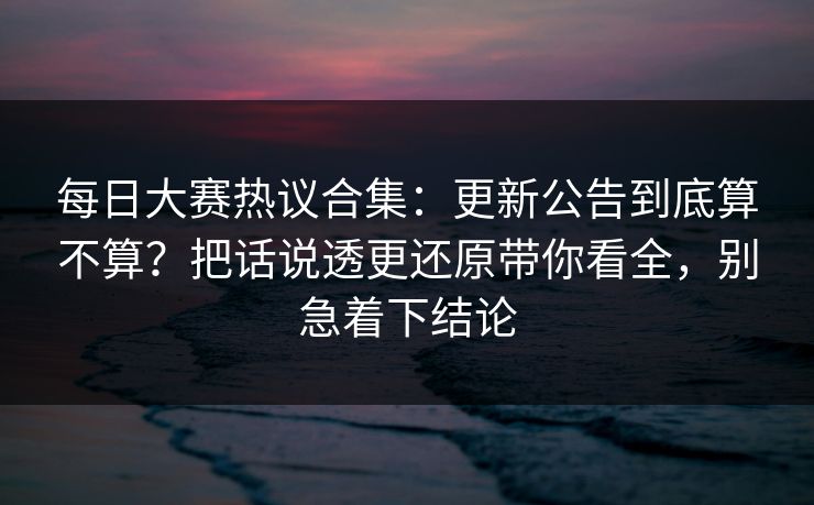 <strong>每日大赛</strong>热议合集：更新公告到底算不算？把话说透更还原带你看全，别急着下结论