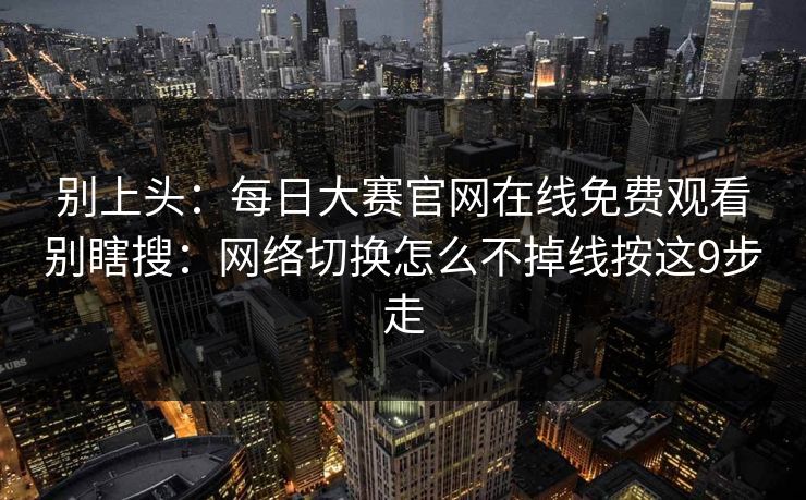 别上头：<strong>每日大赛</strong>官网在线免费观看别瞎搜：网络切换怎么不掉线按这9步走