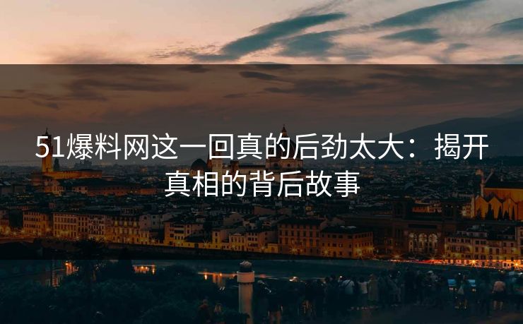 51爆料网这一回真的后劲太大：揭开真相的背后故事