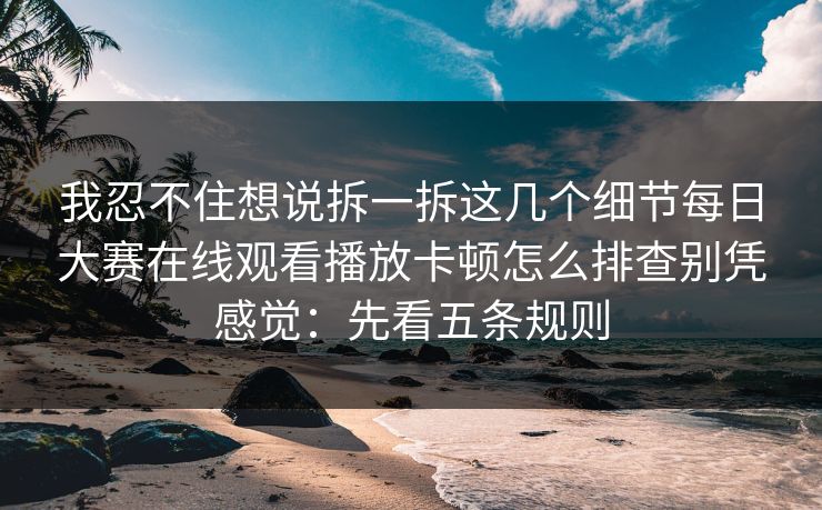 我忍不住想说拆一拆这几个细节<strong>每日大赛</strong>在线观看播放卡顿怎么排查别凭感觉：先看五条规则