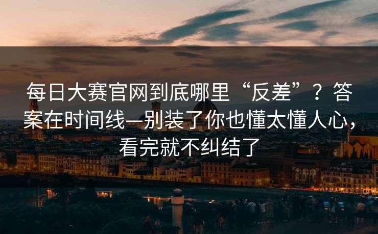 <strong>每日大赛</strong>官网到底哪里“反差”？答案在时间线—别装了你也懂太懂人心，看完就不纠结了