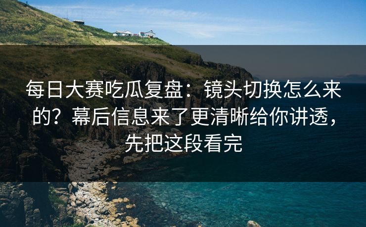 <strong>每日大赛</strong>吃瓜复盘：镜头切换怎么来的？幕后信息来了更清晰给你讲透，先把这段看完