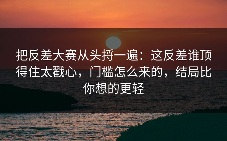 把反差大赛从头捋一遍:这反差谁顶得住太戳心,门槛怎么来的,结局比你想的更轻 把反差大赛从头捋一遍:这反差谁顶得住太戳心,门槛怎么来的,结局比你想的更轻