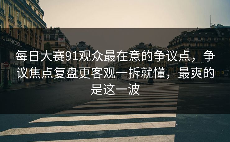 <strong>每日大赛</strong>91观众最在意的争议点，争议焦点复盘更客观一拆就懂，最爽的是这一波