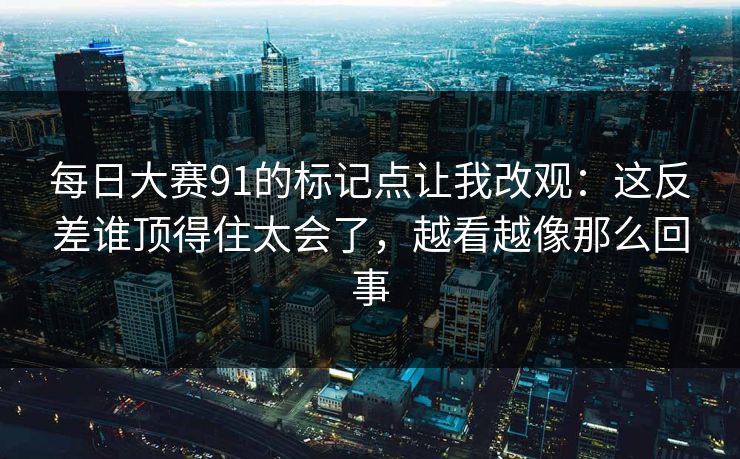 每日大赛91的标记点让我改观：这反差谁顶得住太会了，越看越像那么回事