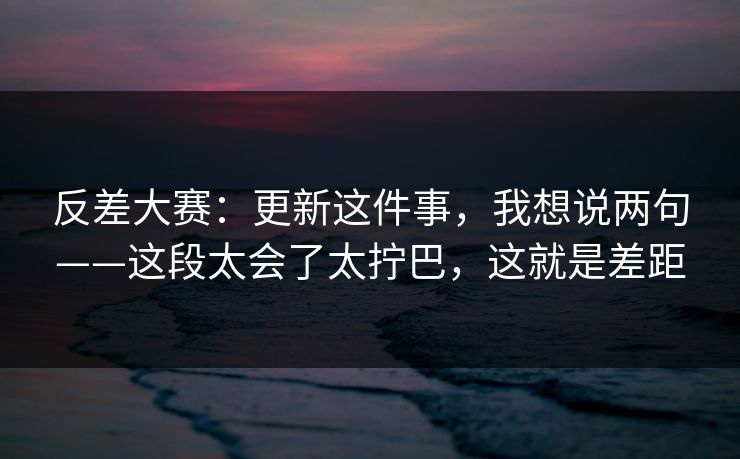 反差大赛：更新这件事，我想说两句——这段太会了太拧巴，这就是差距