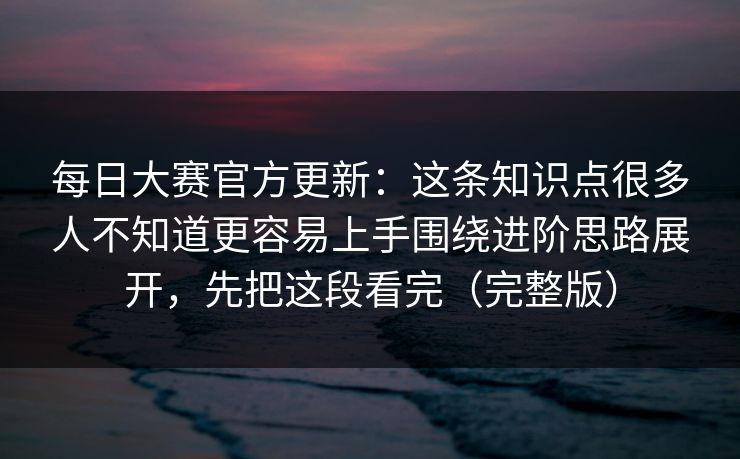 每日大赛官方更新：这条知识点很多人不知道更容易上手围绕进阶思路展开，先把这段看完（完整版）