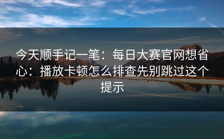 今天顺手记一笔：每日大赛官网想省心：播放卡顿怎么排查先别跳过这个提示