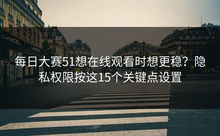 <strong>每日大赛</strong>51想在线观看时想更稳？隐私权限按这15个关键点设置
