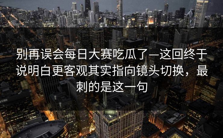 别再误会<strong>每日大赛</strong>吃瓜了—这回终于说明白更客观其实指向镜头切换，最刺的是这一句